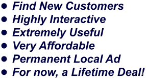 •	Find New Customers •	Highly Interactive •	Extremely Useful •	Very Affordable •	Permanent Local Ad •	For now, a Lifetime Deal!